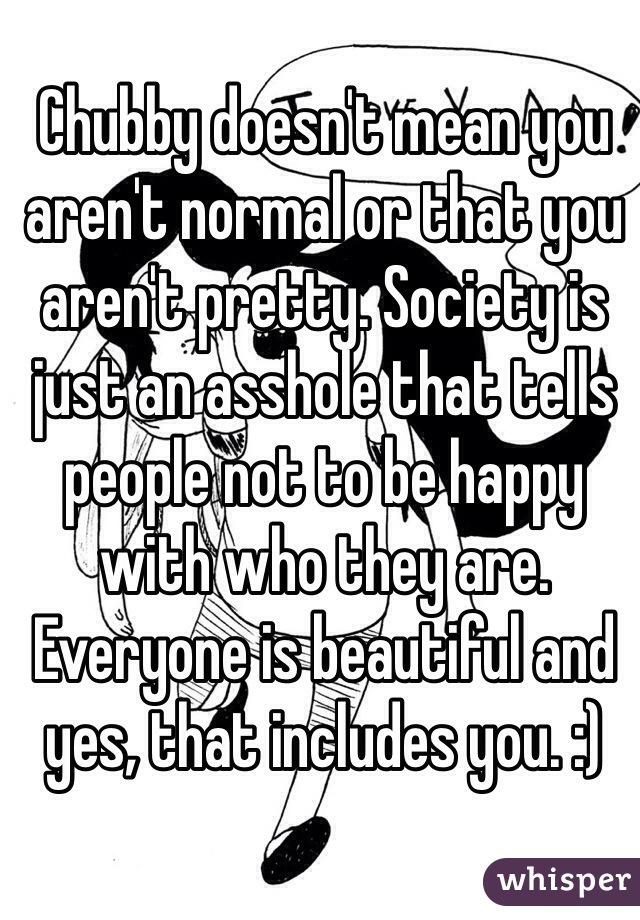 Chubby doesn't mean you aren't normal or that you aren't pretty. Society is just an asshole that tells people not to be happy with who they are. Everyone is beautiful and yes, that includes you. :)