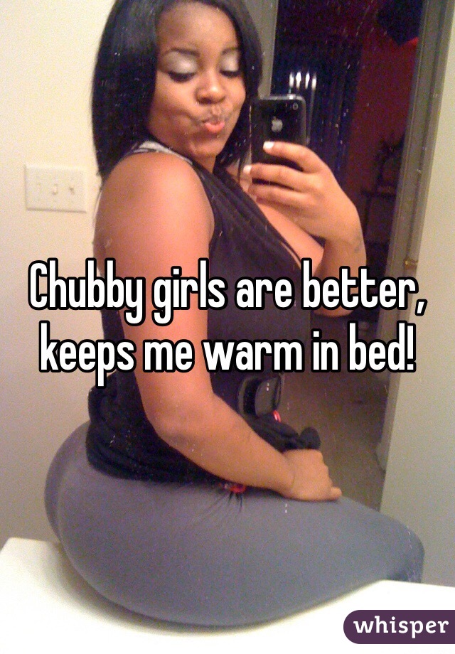 Chubby girls are better, keeps me warm in bed! 