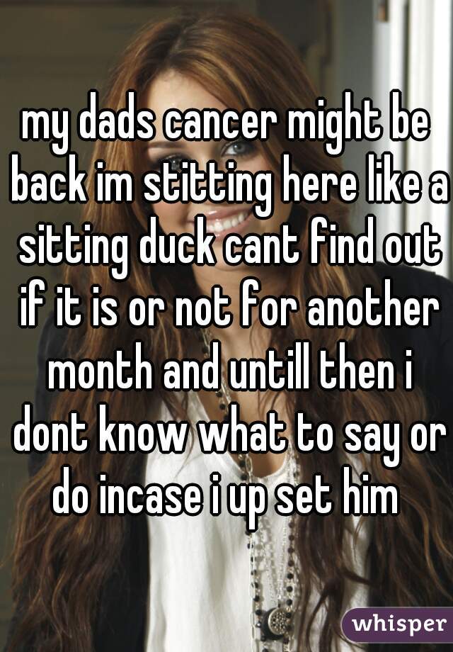 my dads cancer might be back im stitting here like a sitting duck cant find out if it is or not for another month and untill then i dont know what to say or do incase i up set him 