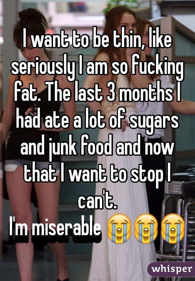 I want to be thin, like seriously I am so fucking fat. The last 3 months I had ate a lot of sugars and junk food and now that I want to stop I can't. 
I'm miserable 😭😭😭
