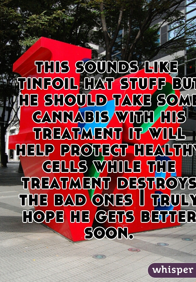 this sounds like tinfoil hat stuff but he should take some cannabis with his treatment it will help protect healthy cells while the treatment destroys the bad ones I truly hope he gets better soon.