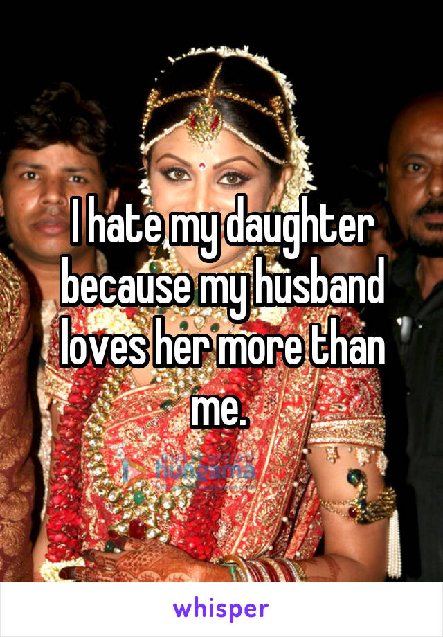 I hate my daughter because my husband loves her more than me. 