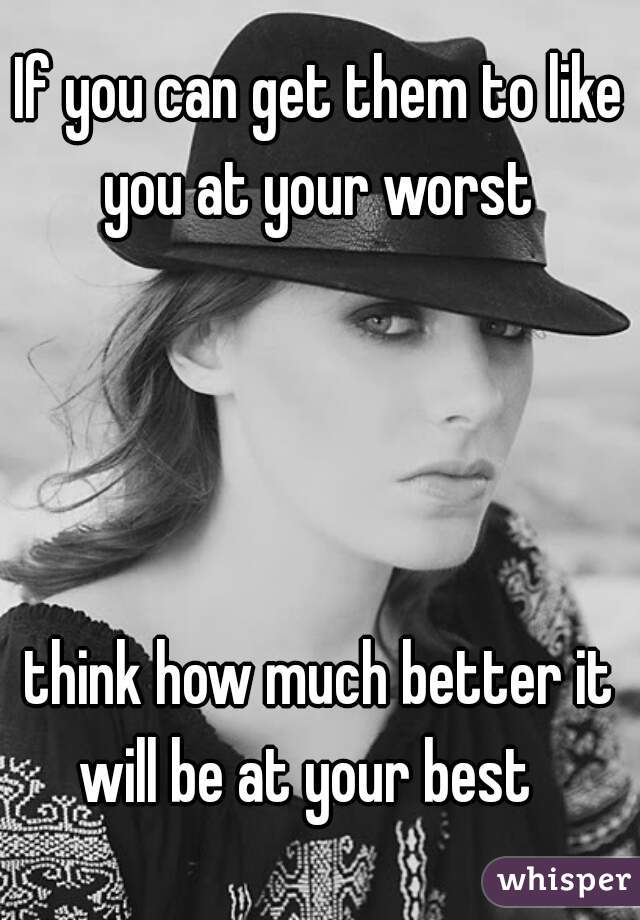 If you can get them to like you at your worst 




think how much better it will be at your best   