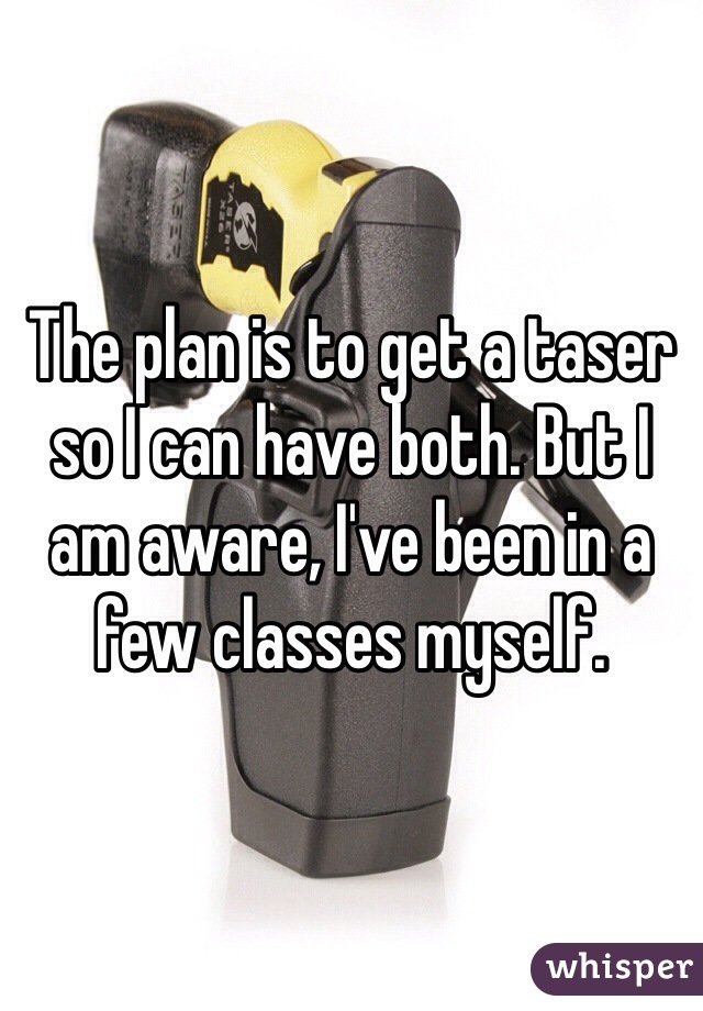 The plan is to get a taser so I can have both. But I am aware, I've been in a few classes myself.