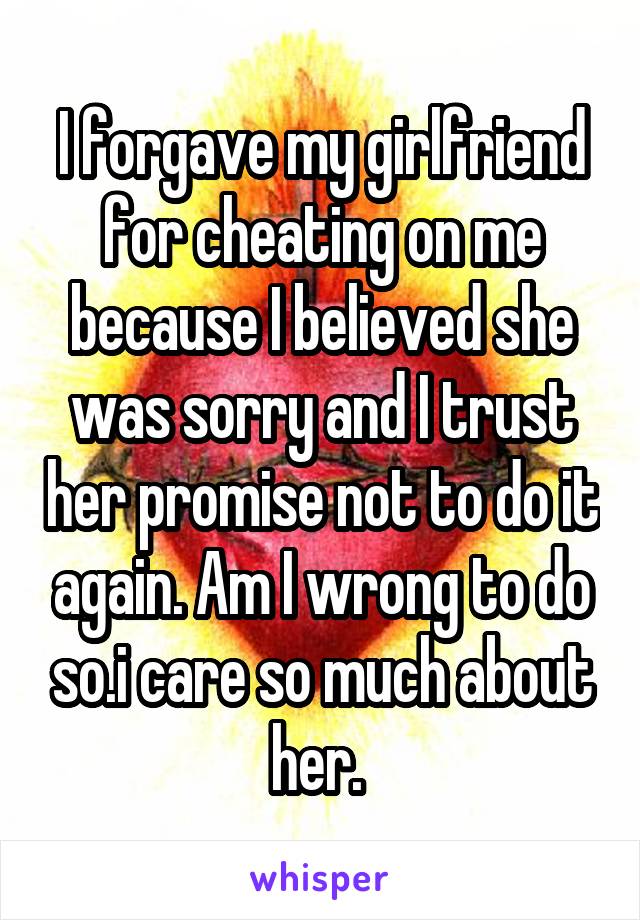 I forgave my girlfriend for cheating on me because I believed she was sorry and I trust her promise not to do it again. Am I wrong to do so.i care so much about her. 