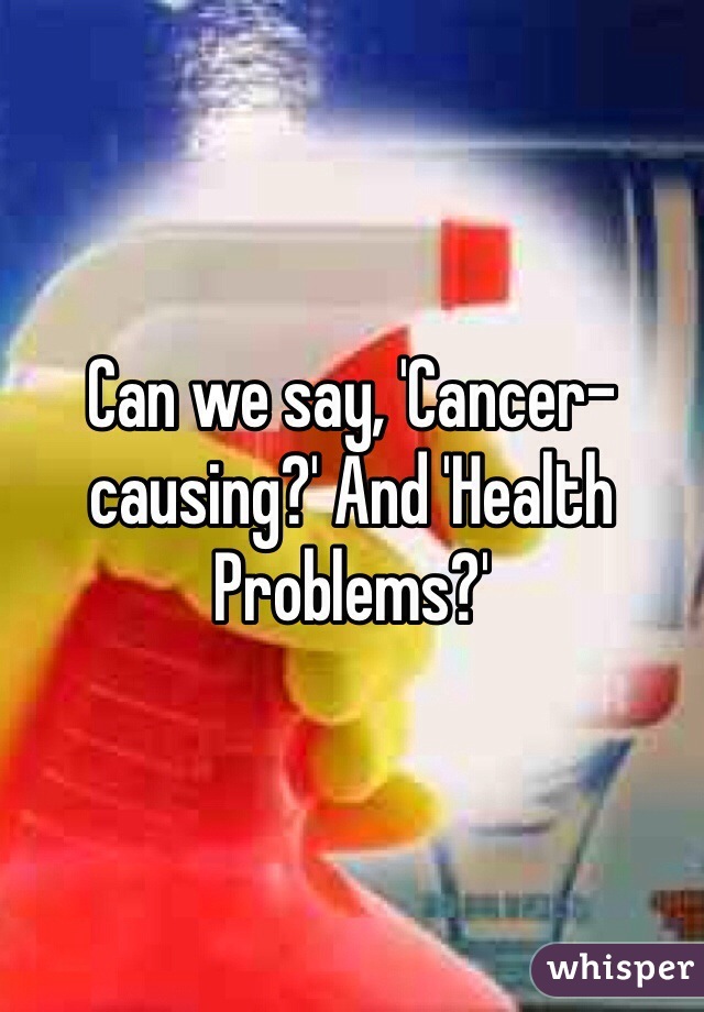 Can we say, 'Cancer-causing?' And 'Health Problems?'