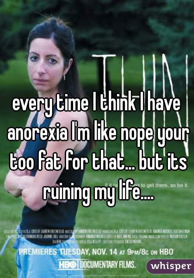 every time I think I have anorexia I'm like nope your too fat for that... but its ruining my life....