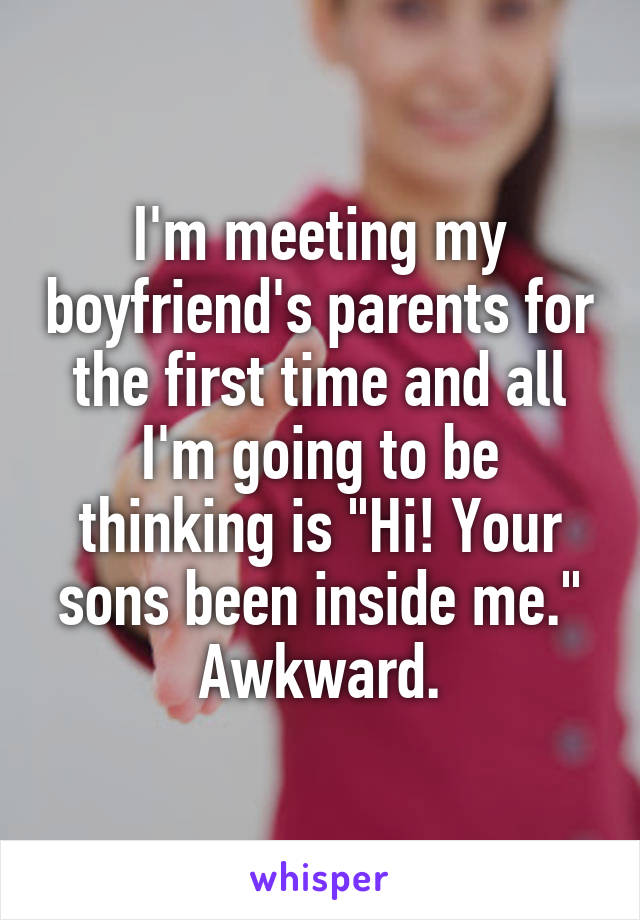 I'm meeting my boyfriend's parents for the first time and all I'm going to be thinking is "Hi! Your sons been inside me." Awkward.