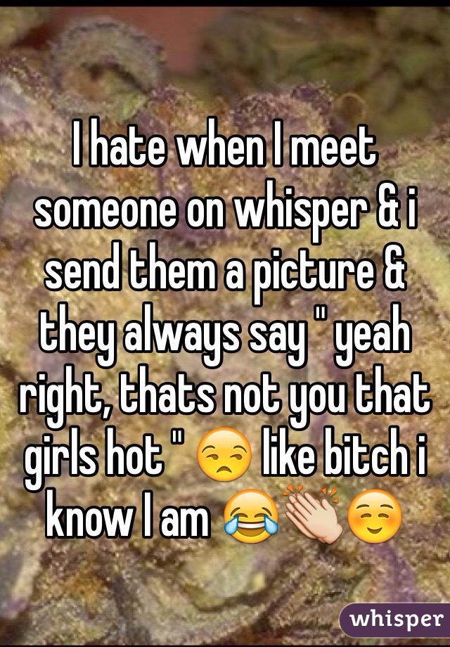 I hate when I meet someone on whisper & i send them a picture & they always say " yeah right, thats not you that girls hot " 😒 like bitch i know I am 😂👏☺️