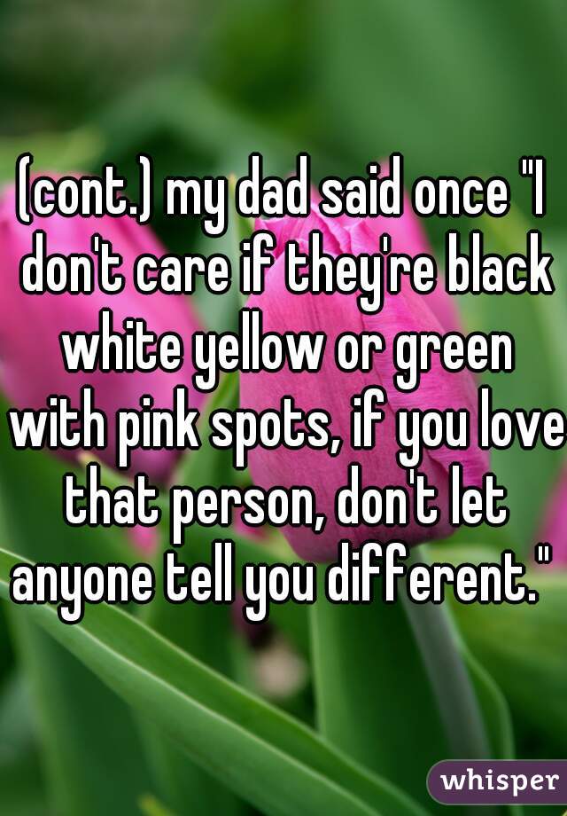 (cont.) my dad said once "I don't care if they're black white yellow or green with pink spots, if you love that person, don't let anyone tell you different." 