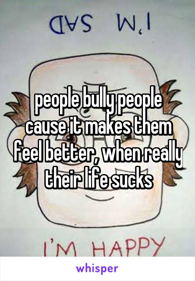 people bully people cause it makes them feel better, when really their life sucks
