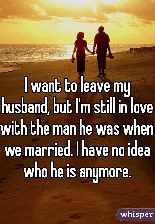 I want to leave my husband, but I'm still in love with the man he was when we married. I have no idea who he is anymore. 