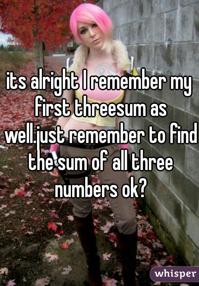 its alright I remember my first threesum as well.just remember to find the sum of all three numbers ok?