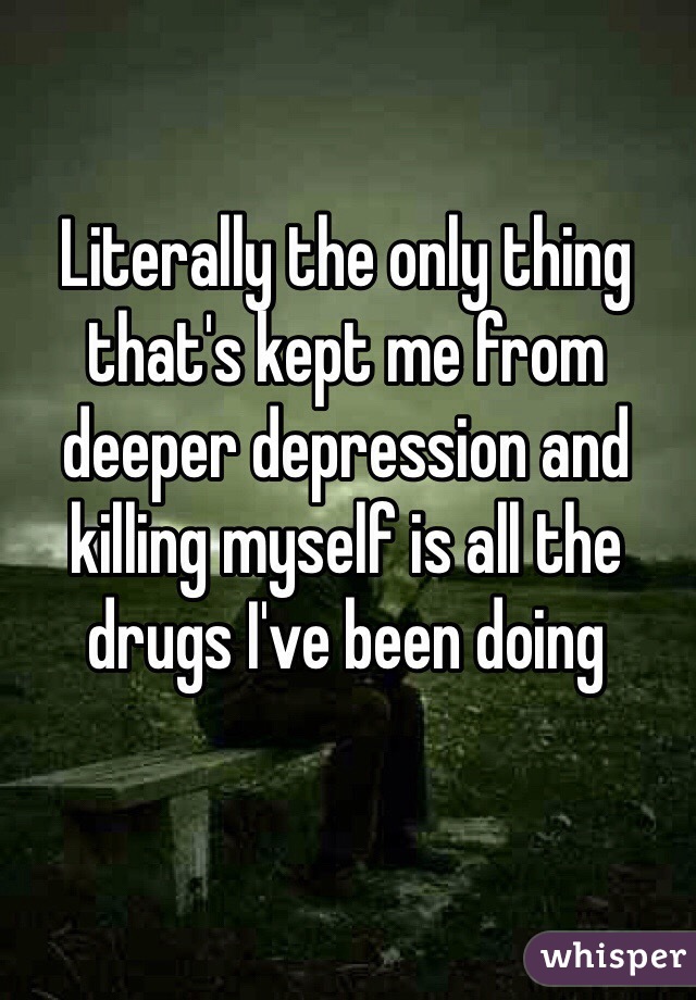 Literally the only thing that's kept me from deeper depression and killing myself is all the drugs I've been doing 