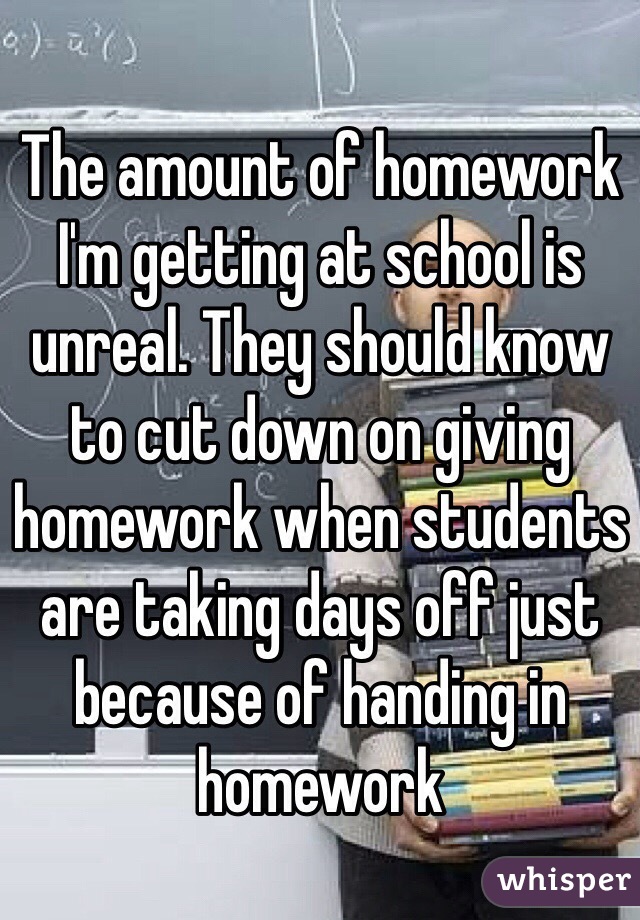 The amount of homework I'm getting at school is unreal. They should know to cut down on giving homework when students are taking days off just because of handing in homework