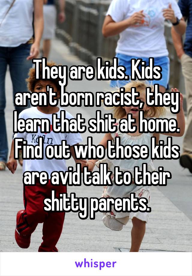 They are kids. Kids aren't born racist, they learn that shit at home. Find out who those kids are avid talk to their shitty parents.