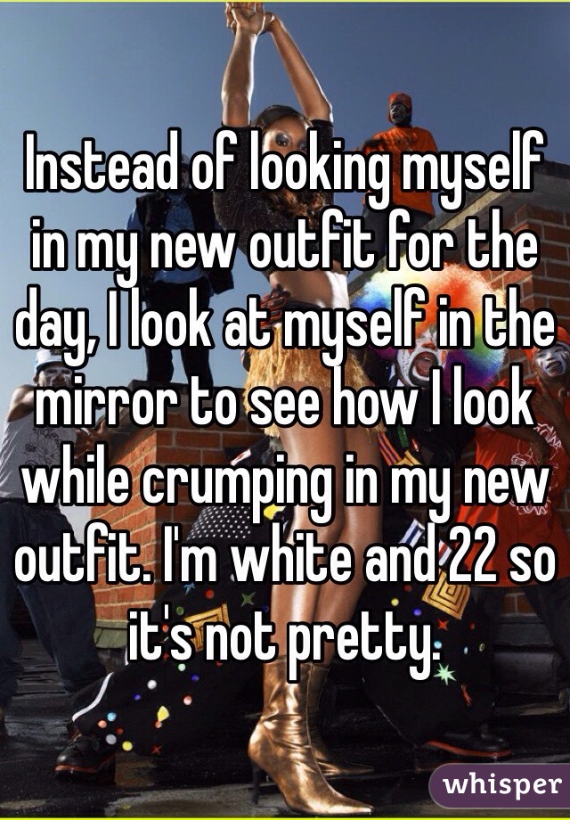Instead of looking myself in my new outfit for the day, I look at myself in the mirror to see how I look while crumping in my new outfit. I'm white and 22 so it's not pretty.