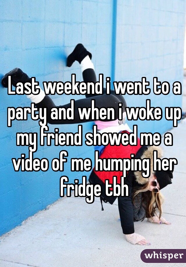 Last weekend i went to a party and when i woke up my friend showed me a video of me humping her fridge tbh