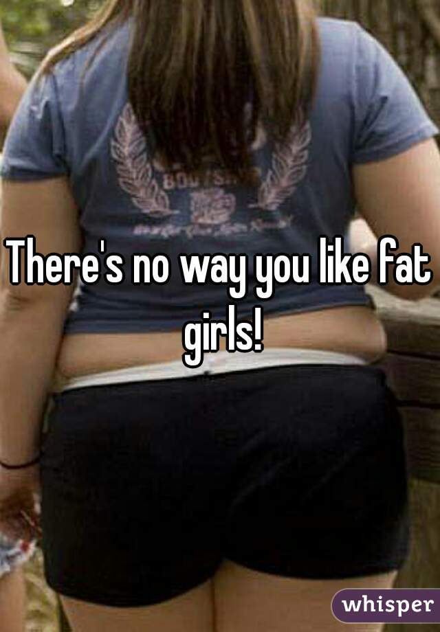 There's no way you like fat girls!