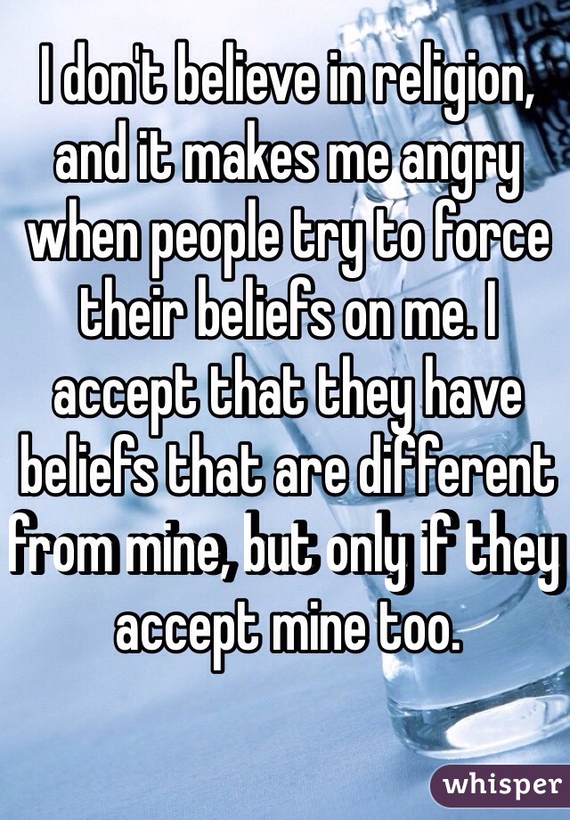 I don't believe in religion, and it makes me angry when people try to force their beliefs on me. I accept that they have beliefs that are different from mine, but only if they accept mine too.