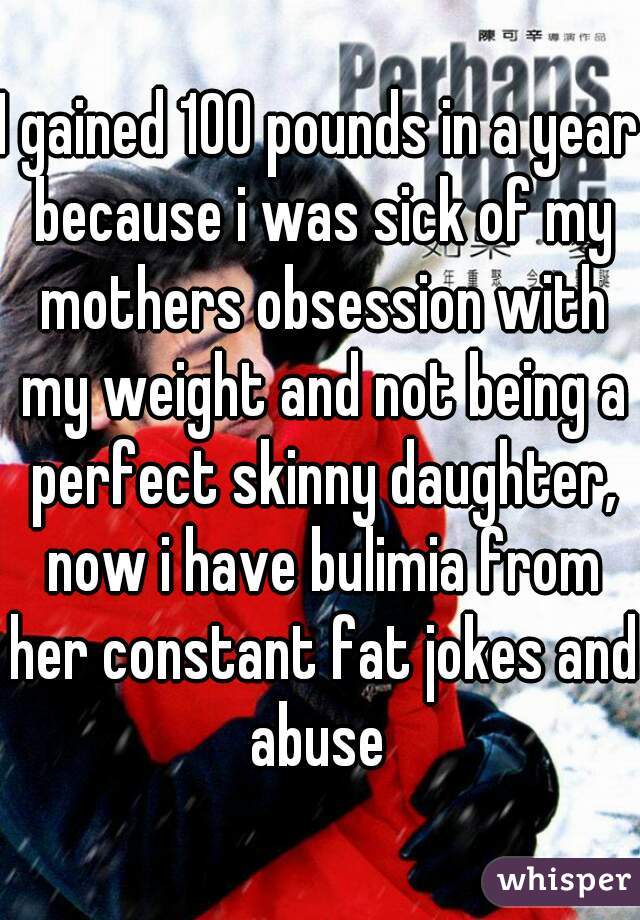 I gained 100 pounds in a year because i was sick of my mothers obsession with my weight and not being a perfect skinny daughter, now i have bulimia from her constant fat jokes and abuse 
