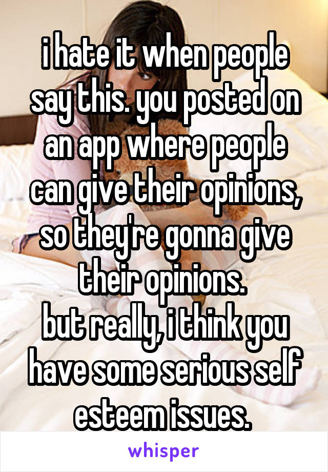 i hate it when people say this. you posted on an app where people can give their opinions, so they're gonna give their opinions. 
but really, i think you have some serious self esteem issues. 