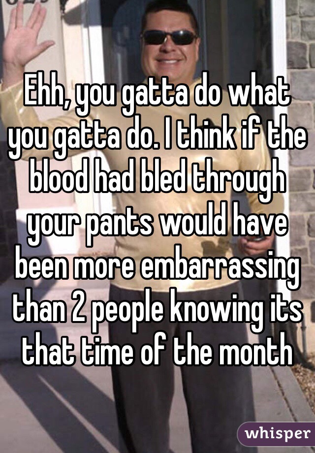 Ehh, you gatta do what you gatta do. I think if the blood had bled through your pants would have been more embarrassing than 2 people knowing its that time of the month 