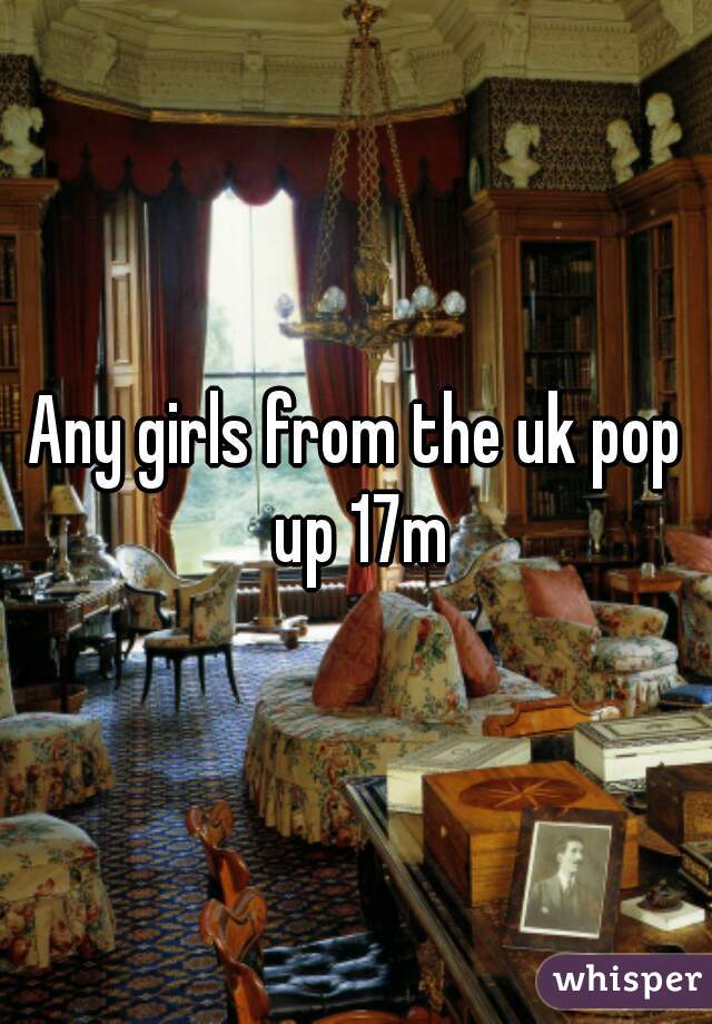 Any girls from the uk pop up 17m