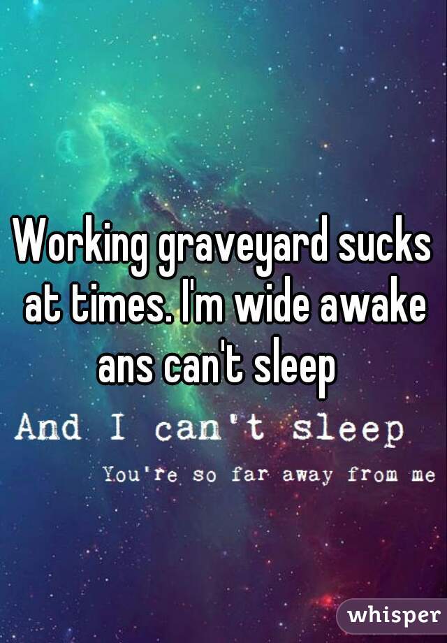 Working graveyard sucks at times. I'm wide awake ans can't sleep  