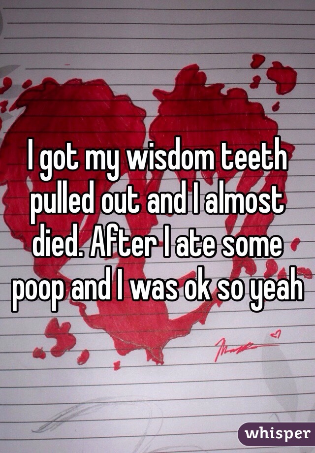 I got my wisdom teeth pulled out and I almost died. After I ate some poop and I was ok so yeah