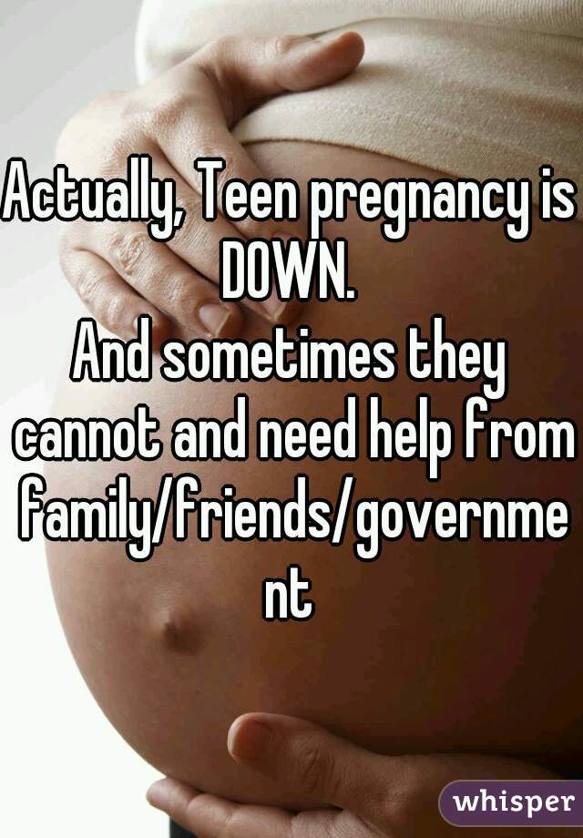 Actually, Teen pregnancy is DOWN. 
And sometimes they cannot and need help from family/friends/government