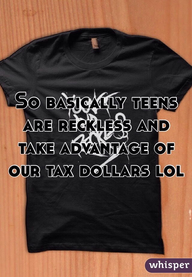 So basically teens are reckless and take advantage of our tax dollars lol 