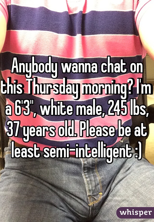 Anybody wanna chat on this Thursday morning? I'm a 6'3", white male, 245 lbs, 37 years old. Please be at least semi-intelligent :)