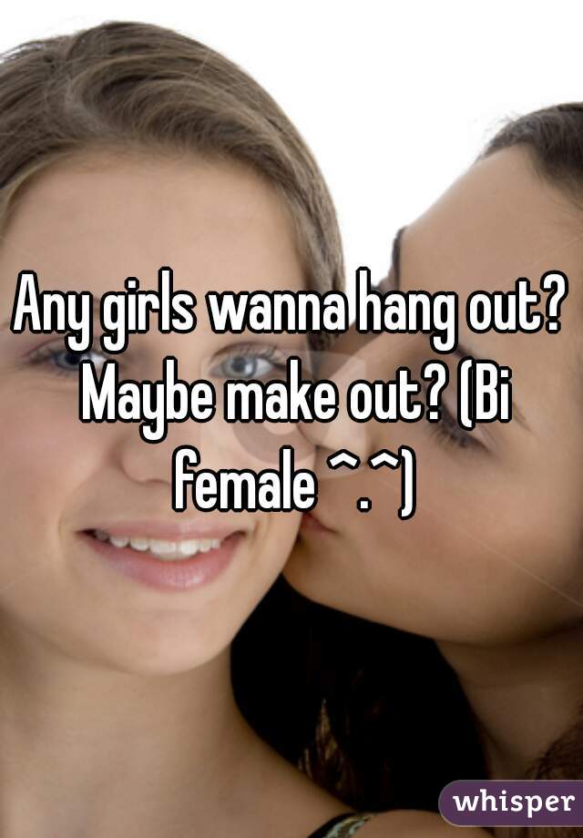 Any girls wanna hang out? Maybe make out? (Bi female ^.^)