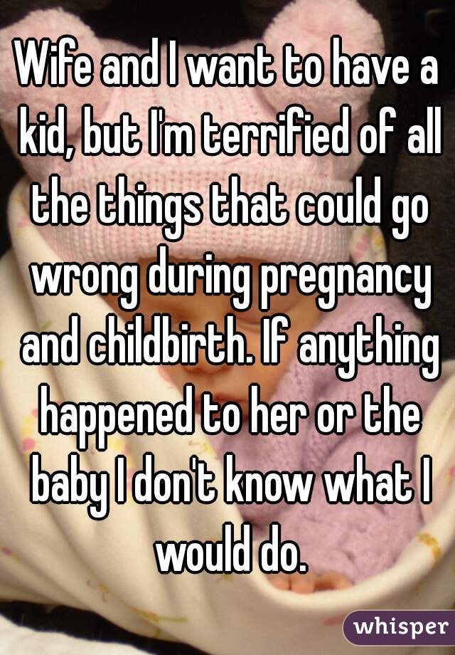 Wife and I want to have a kid, but I'm terrified of all the things that could go wrong during pregnancy and childbirth. If anything happened to her or the baby I don't know what I would do.