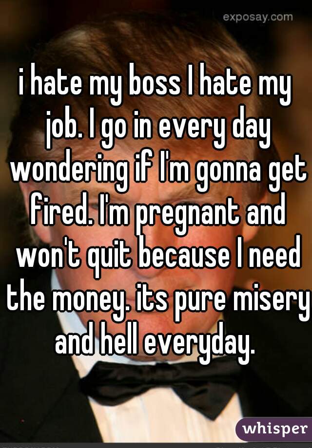 i hate my boss I hate my job. I go in every day wondering if I'm gonna get fired. I'm pregnant and won't quit because I need the money. its pure misery and hell everyday. 