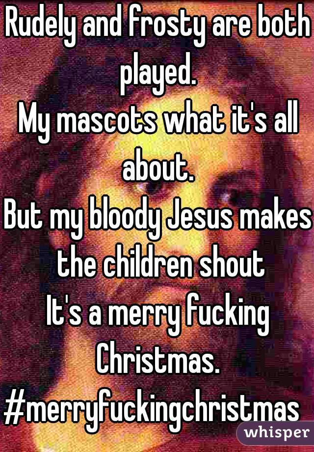 Rudely and frosty are both played. 
My mascots what it's all about. 
But my bloody Jesus makes the children shout
It's a merry fucking Christmas. 
#merryfuckingchristmas  