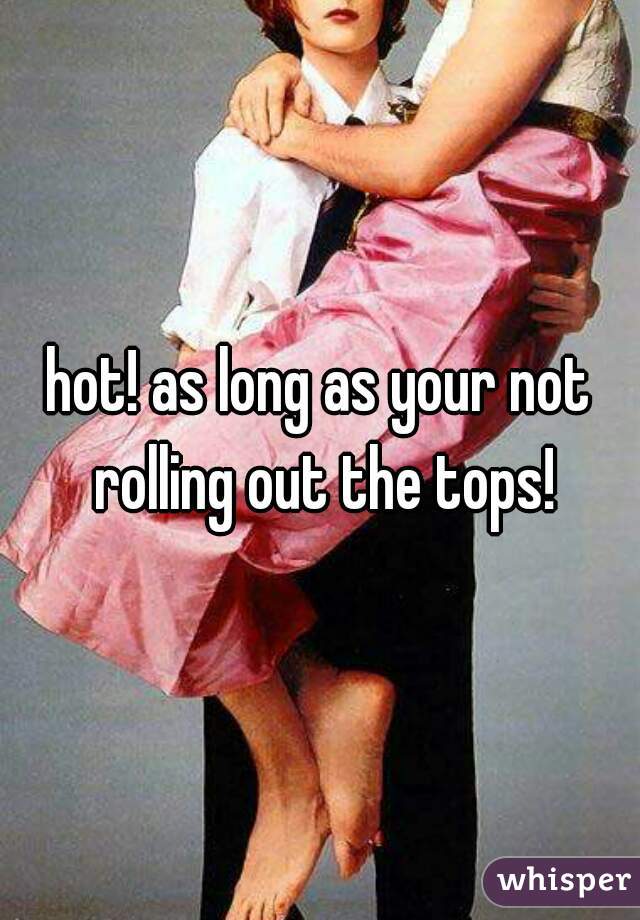 hot! as long as your not rolling out the tops!