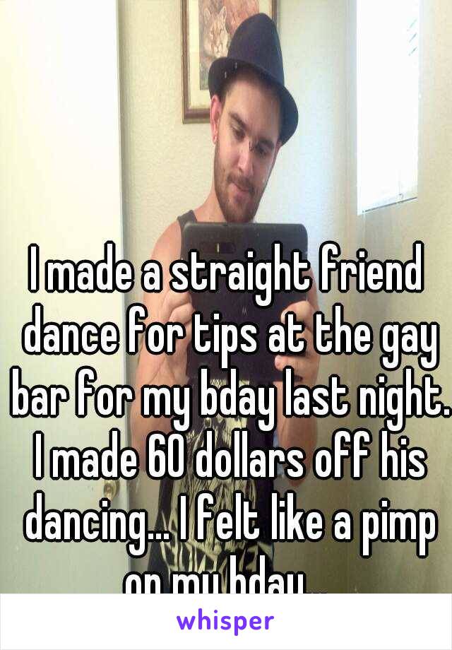 I made a straight friend dance for tips at the gay bar for my bday last night. I made 60 dollars off his dancing... I felt like a pimp on my bday... 