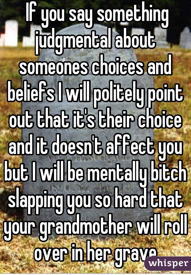  If you say something judgmental about someones choices and beliefs I will politely point out that it's their choice and it doesn't affect you but I will be mentally bitch slapping you so hard that your grandmother will roll over in her grave