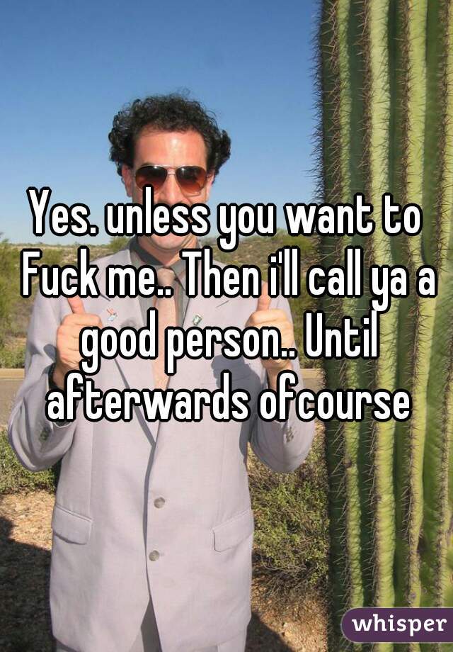 Yes. unless you want to Fuck me.. Then i'll call ya a good person.. Until afterwards ofcourse
