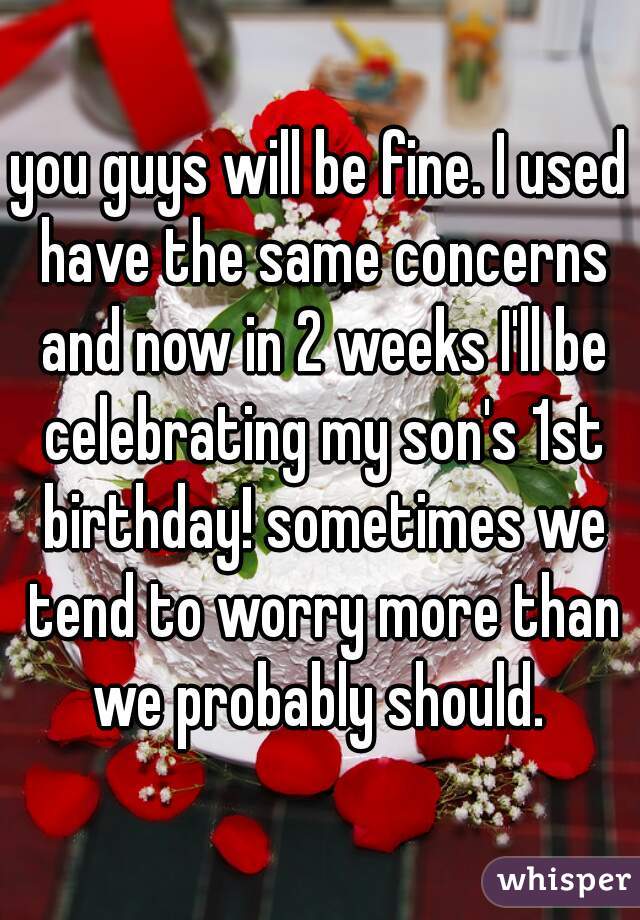 you guys will be fine. I used have the same concerns and now in 2 weeks I'll be celebrating my son's 1st birthday! sometimes we tend to worry more than we probably should. 