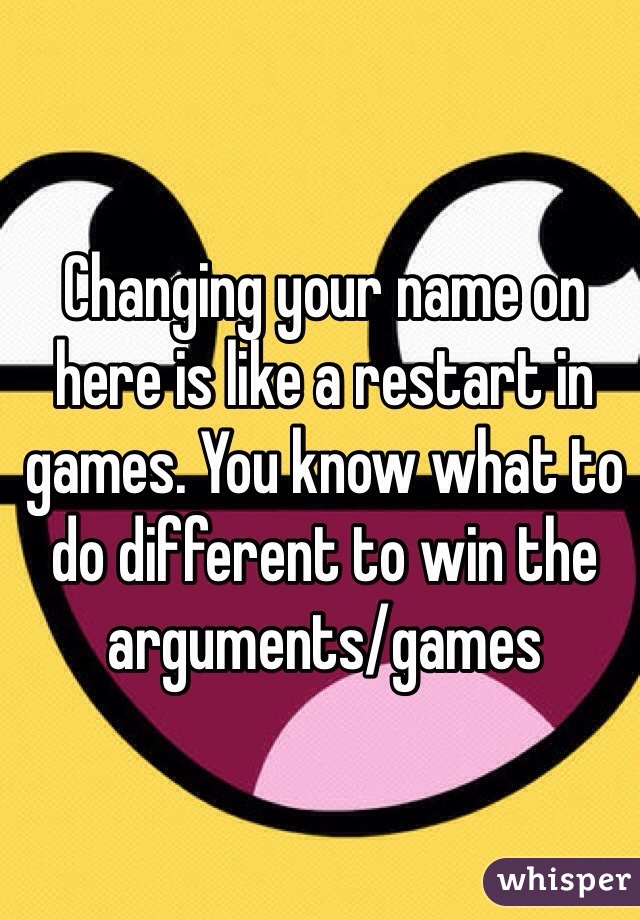 Changing your name on here is like a restart in games. You know what to do different to win the arguments/games