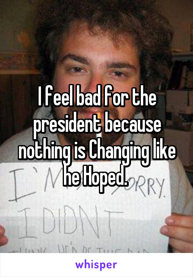 I feel bad for the president because nothing is Changing like he Hoped. 