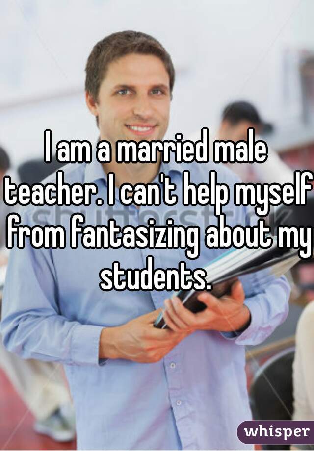 I am a married male teacher. I can't help myself from fantasizing about my students. 