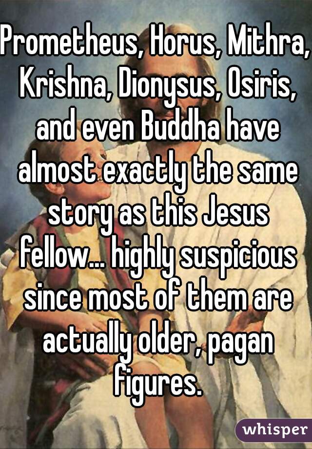 Prometheus, Horus, Mithra, Krishna, Dionysus, Osiris, and even Buddha have almost exactly the same story as this Jesus fellow... highly suspicious since most of them are actually older, pagan figures.