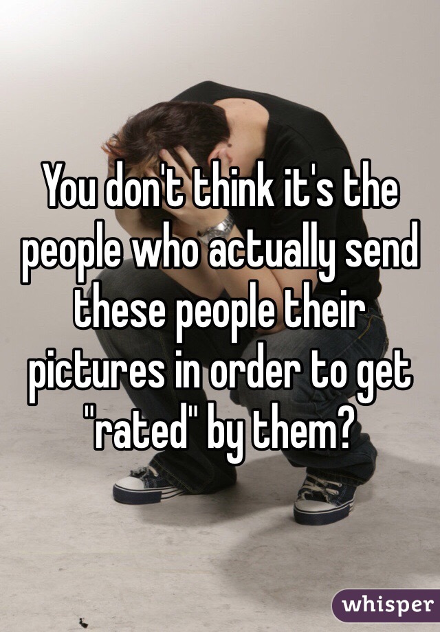 You don't think it's the people who actually send these people their pictures in order to get "rated" by them?