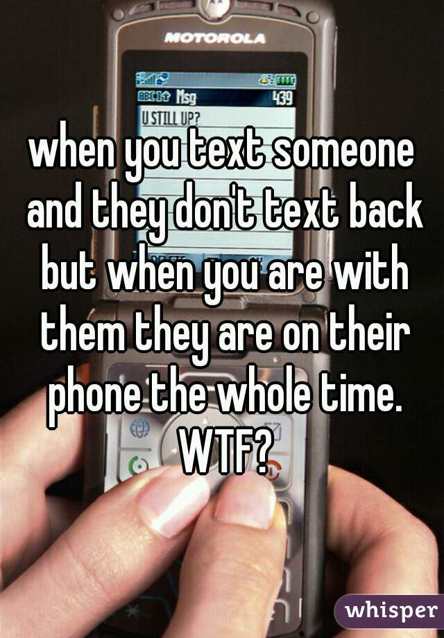 when you text someone and they don't text back but when you are with them they are on their phone the whole time. WTF?