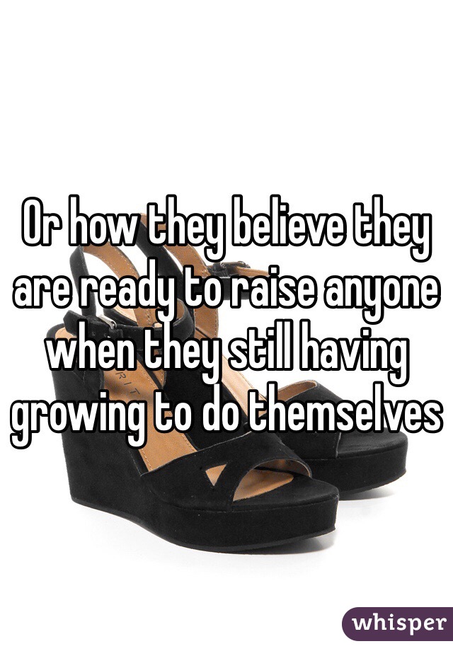 Or how they believe they are ready to raise anyone when they still having growing to do themselves 