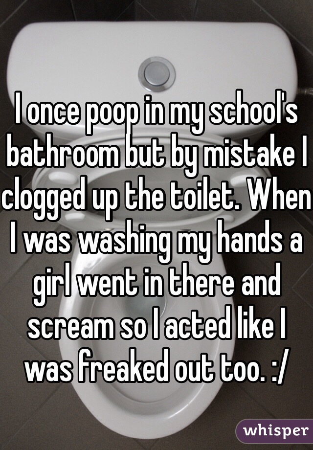 I once poop in my school's bathroom but by mistake I clogged up the toilet. When I was washing my hands a girl went in there and scream so I acted like I was freaked out too. :/